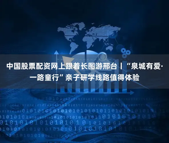 中国股票配资网上跟着长图游邢台丨“泉城有爱·一路童行”亲子研学线路值得体验