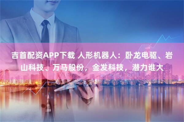 吉首配资APP下载 人形机器人：卧龙电驱、岩山科技、万马股份，金发科技，潜力谁大