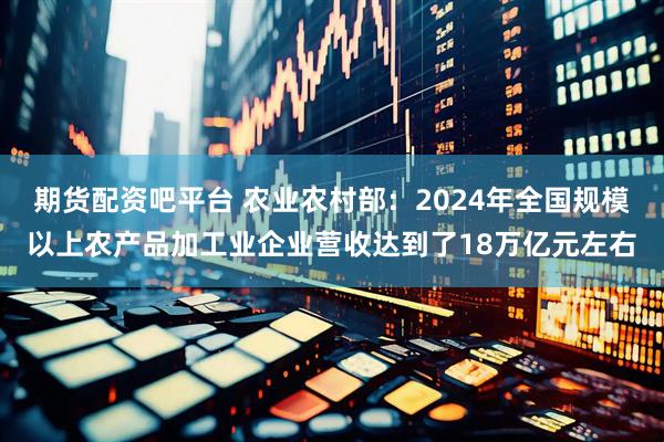 期货配资吧平台 农业农村部：2024年全国规模以上农产品加工业企业营收达到了18万亿元左右