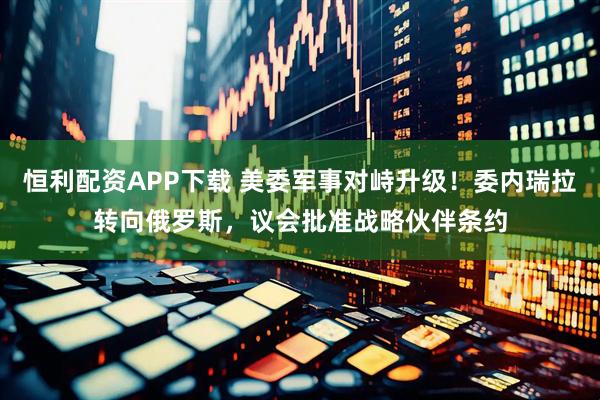 恒利配资APP下载 美委军事对峙升级！委内瑞拉转向俄罗斯，议会批准战略伙伴条约