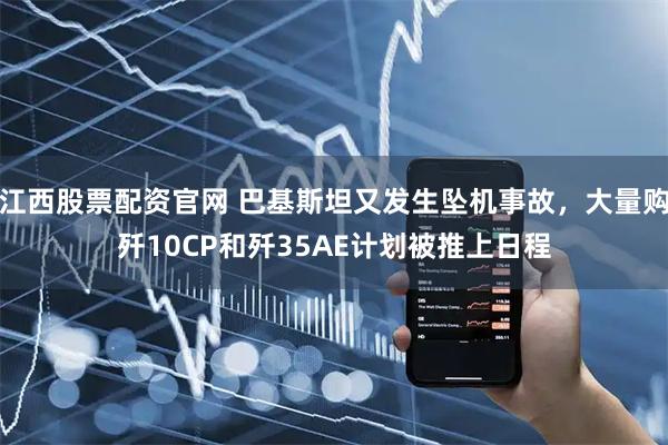江西股票配资官网 巴基斯坦又发生坠机事故，大量购歼10CP和歼35AE计划被推上日程
