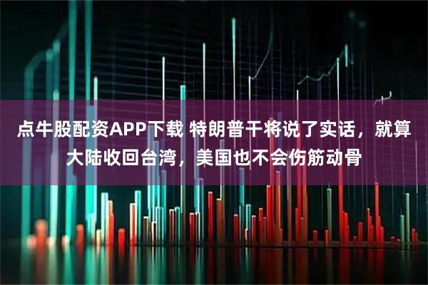 点牛股配资APP下载 特朗普干将说了实话，就算大陆收回台湾，美国也不会伤筋动骨