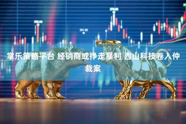 掌乐策略平台 经销商或挣走暴利 西山科技卷入仲裁案
