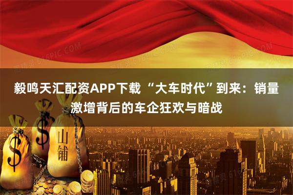 毅鸣天汇配资APP下载 “大车时代”到来：销量激增背后的车企狂欢与暗战