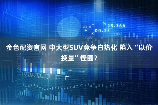 金色配资官网 中大型SUV竞争白热化 陷入“以价换量”怪圈？