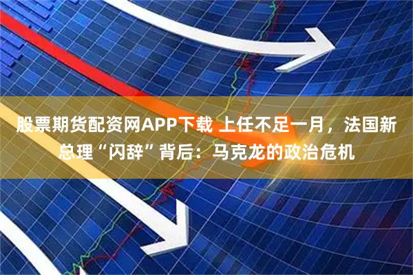 股票期货配资网APP下载 上任不足一月，法国新总理“闪辞”背后：马克龙的政治危机