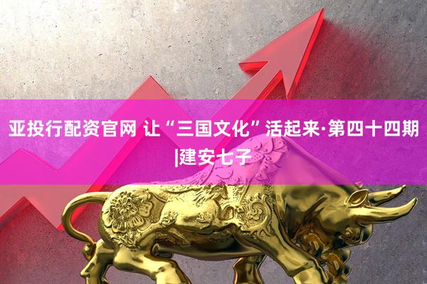 亚投行配资官网 让“三国文化”活起来·第四十四期|建安七子