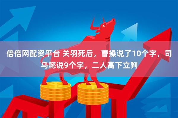 倍倍网配资平台 关羽死后，曹操说了10个字，司马懿说9个字，二人高下立判