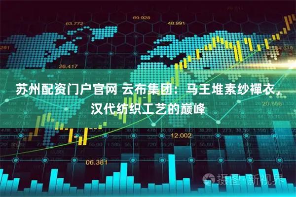 苏州配资门户官网 云布集团：马王堆素纱襌衣，汉代纺织工艺的巅峰