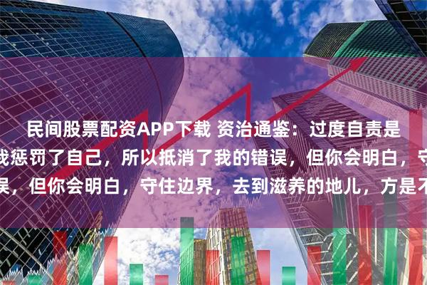 民间股票配资APP下载 资治通鉴：过度自责是人性的虚伪性，背后是我惩罚了自己，所以抵消了我的错误，但你会明白，守住边界，去到滋养的地儿，方是不败之地