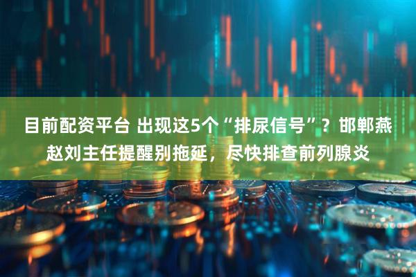 目前配资平台 出现这5个“排尿信号”？邯郸燕赵刘主任提醒别拖延，尽快排查前列腺炎