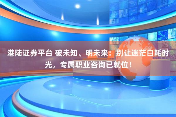 港陆证券平台 破未知、明未来：别让迷茫白耗时光，专属职业咨询已就位！