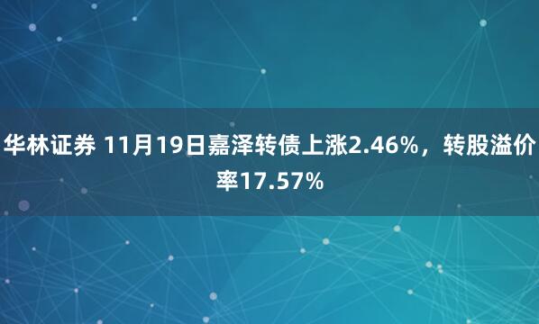 华林证券 11月19日嘉泽转债上涨2.46%，转股溢价率17.57%