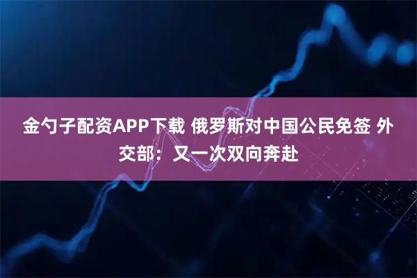 金勺子配资APP下载 俄罗斯对中国公民免签 外交部：又一次双向奔赴
