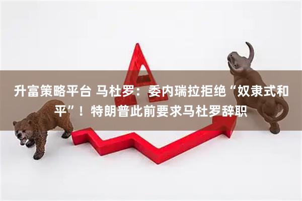 升富策略平台 马杜罗：委内瑞拉拒绝“奴隶式和平”！特朗普此前要求马杜罗辞职