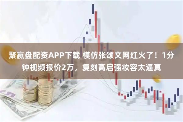 聚赢盘配资APP下载 模仿张颂文网红火了！1分钟视频报价2万，复刻高启强妆容太逼真