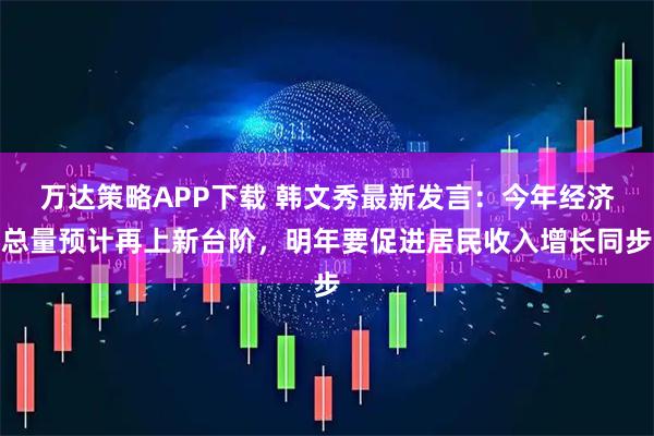 万达策略APP下载 韩文秀最新发言：今年经济总量预计再上新台阶，明年要促进居民收入增长同步