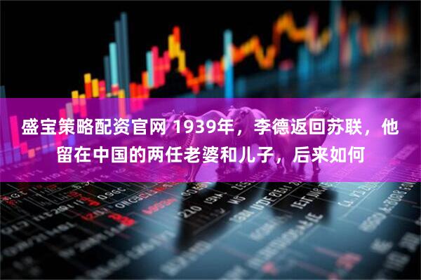 盛宝策略配资官网 1939年，李德返回苏联，他留在中国的两任老婆和儿子，后来如何