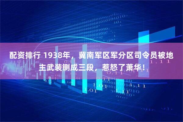 配资排行 1938年，冀南军区军分区司令员被地主武装铡成三段，惹怒了萧华！