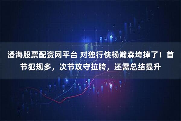 澄海股票配资网平台 对独行侠杨瀚森垮掉了！首节犯规多，次节攻守拉胯，还需总结提升