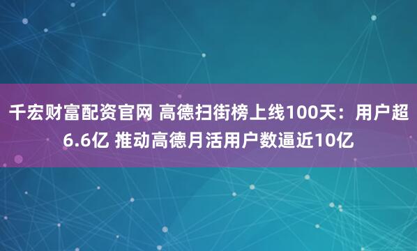 千宏财富配资官网 高德扫街榜上线100天：用户超6.6亿 推动高德月活用户数逼近10亿
