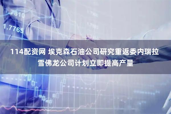 114配资网 埃克森石油公司研究重返委内瑞拉 雪佛龙公司计划立即提高产量