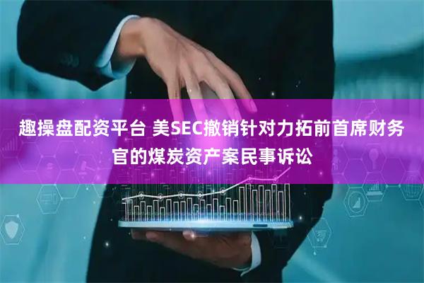 趣操盘配资平台 美SEC撤销针对力拓前首席财务官的煤炭资产案民事诉讼