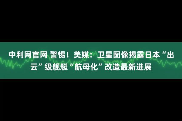 中利网官网 警惕！美媒：卫星图像揭露日本“出云”级舰艇“航母化”改造最新进展