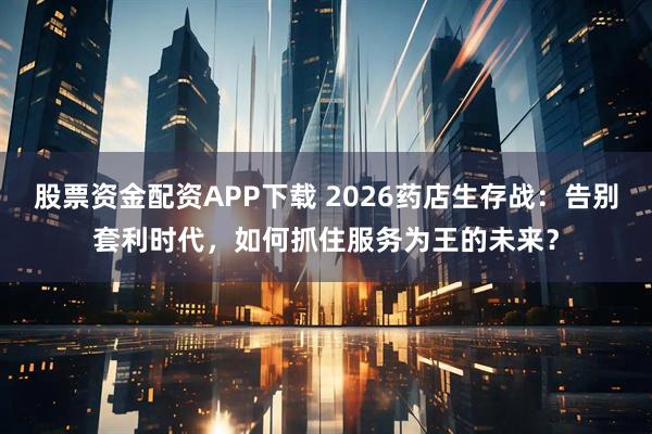 股票资金配资APP下载 2026药店生存战：告别套利时代，如何抓住服务为王的未来？