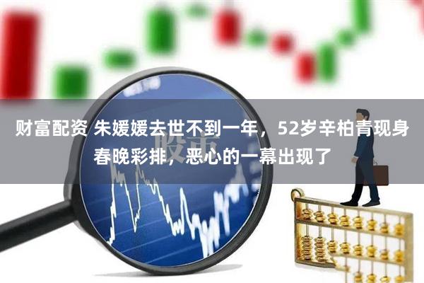 财富配资 朱媛媛去世不到一年，52岁辛柏青现身春晚彩排，恶心的一幕出现了