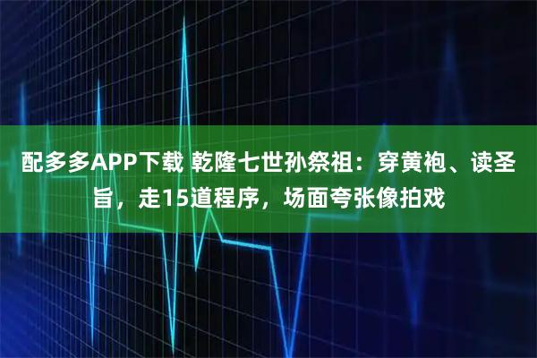 配多多APP下载 乾隆七世孙祭祖：穿黄袍、读圣旨，走15道程序，场面夸张像拍戏