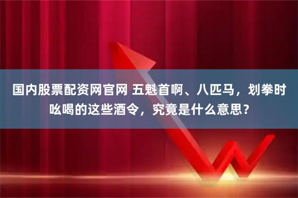 国内股票配资网官网 五魁首啊、八匹马，划拳时吆喝的这些酒令，究竟是什么意思？