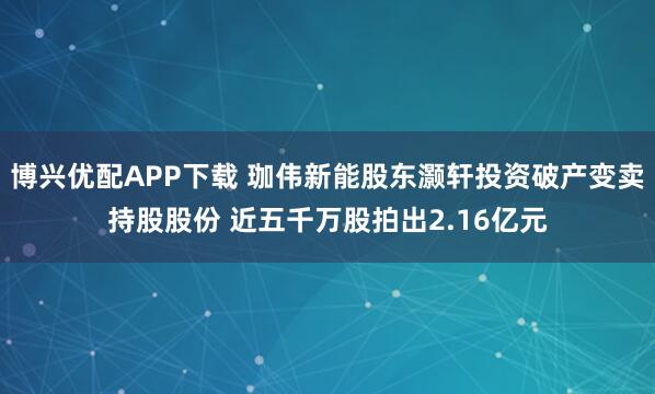 博兴优配APP下载 珈伟新能股东灏轩投资破产变卖持股股份 近五千万股拍出2.16亿元