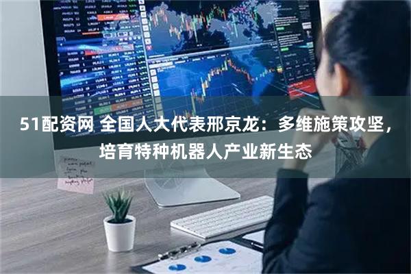 51配资网 全国人大代表邢京龙：多维施策攻坚，培育特种机器人产业新生态