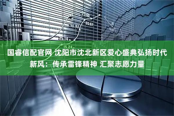 国睿信配官网 沈阳市沈北新区爱心盛典弘扬时代新风：传承雷锋精神 汇聚志愿力量