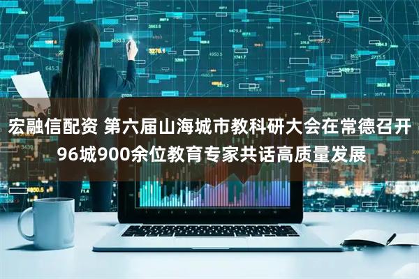 宏融信配资 第六届山海城市教科研大会在常德召开 96城900余位教育专家共话高质量发展