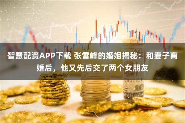 智慧配资APP下载 张雪峰的婚姻揭秘：和妻子离婚后，他又先后交了两个女朋友