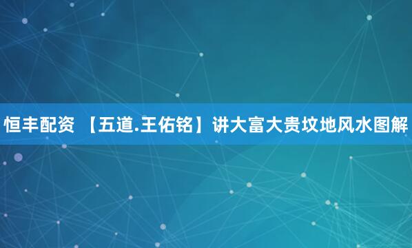 恒丰配资 【五道.王佑铭】讲大富大贵坟地风水图解
