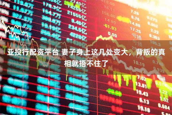亚投行配资平台 妻子身上这几处变大，背叛的真相就捂不住了