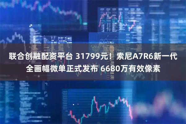 联合创融配资平台 31799元！索尼A7R6新一代全画幅微单正式发布 6680万有效像素